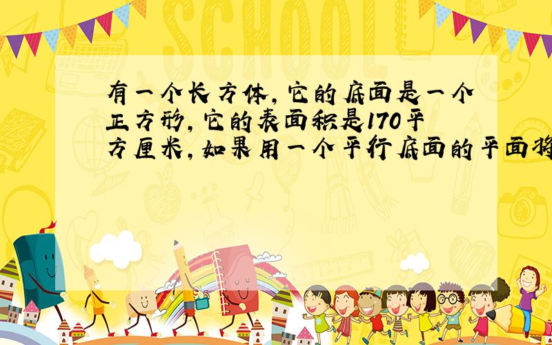 有一个长方体,它的底面是一个正方形,它的表面积是170平方厘米,如果用一个平行底面的平面将它截成两个长方体,则两个长方体