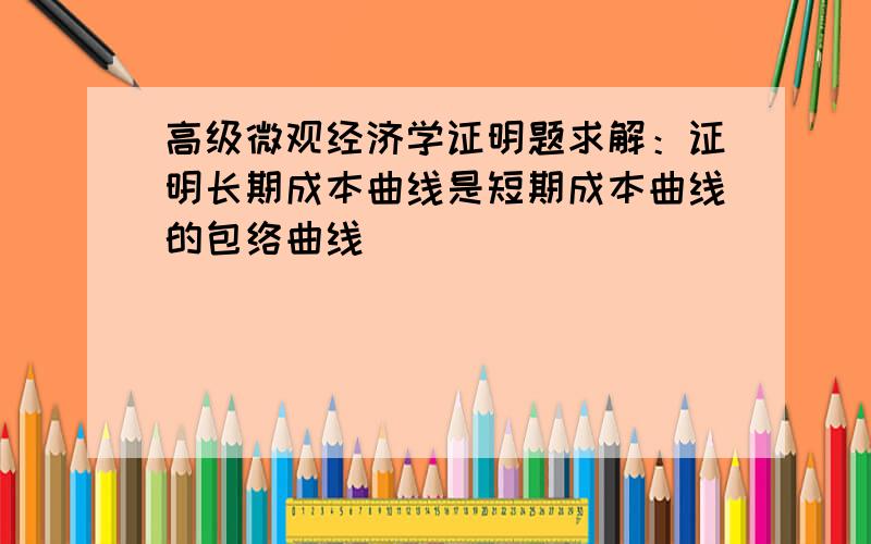 高级微观经济学证明题求解：证明长期成本曲线是短期成本曲线的包络曲线