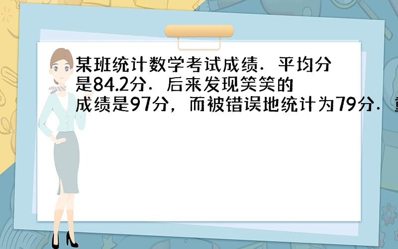 某班统计数学考试成绩．平均分是84.2分．后来发现笑笑的成绩是97分，而被错误地统计为79分．重新计算后，平均成绩是84