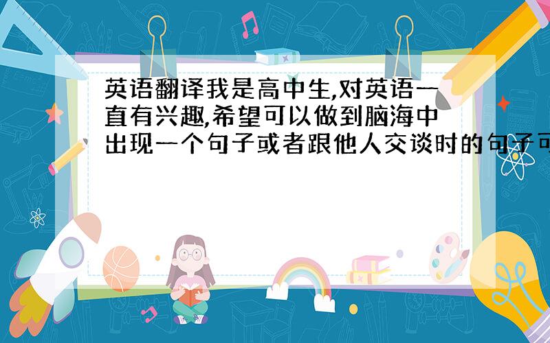 英语翻译我是高中生,对英语一直有兴趣,希望可以做到脑海中出现一个句子或者跟他人交谈时的句子可以翻译成英语.但是不需要学习