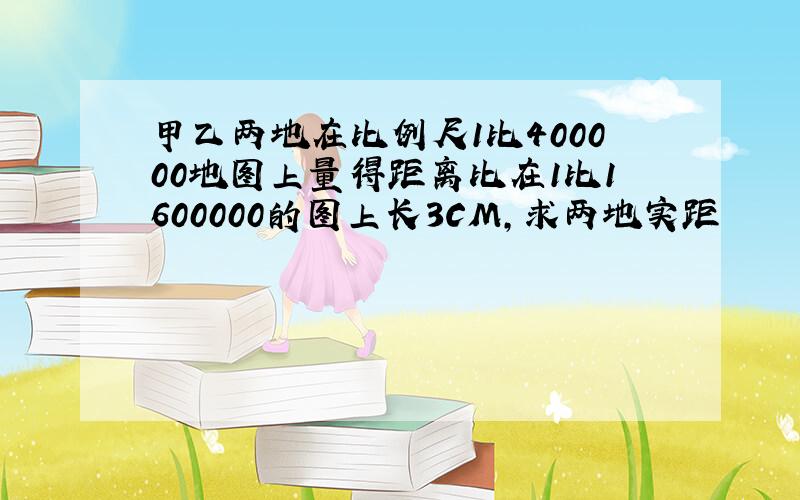 甲乙两地在比例尺1比400000地图上量得距离比在1比1600000的图上长3CM,求两地实距