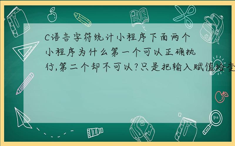 C语言字符统计小程序下面两个小程序为什么第一个可以正确执行,第二个却不可以?只是把输入赋值给变量a了,再用a去判断为什么