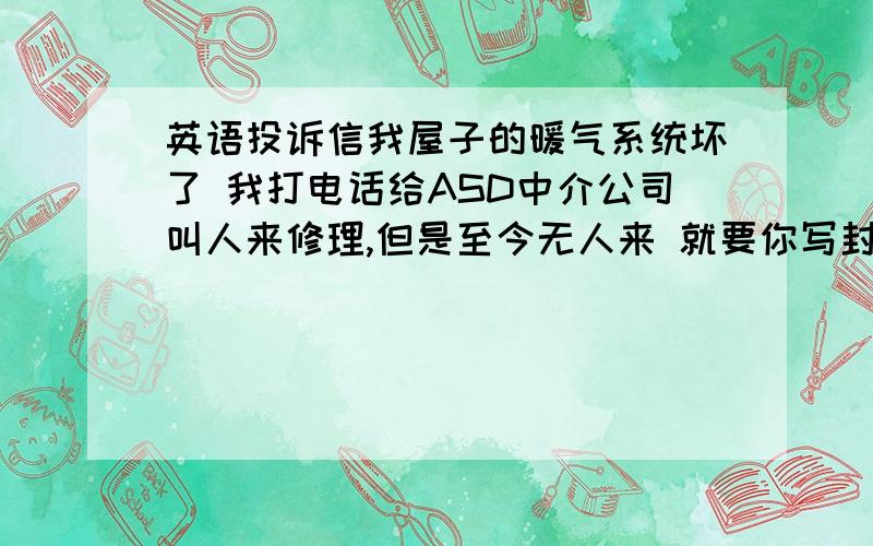 英语投诉信我屋子的暖气系统坏了 我打电话给ASD中介公司叫人来修理,但是至今无人来 就要你写封投诉信去叫他快点叫人来修理