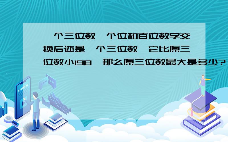 一个三位数,个位和百位数字交换后还是一个三位数,它比原三位数小198,那么原三位数最大是多少?