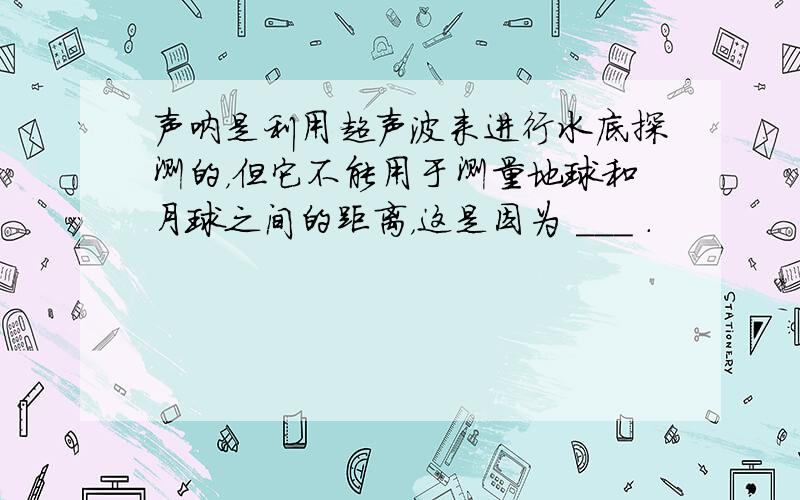 声呐是利用超声波来进行水底探测的，但它不能用于测量地球和月球之间的距离，这是因为 ___ ．