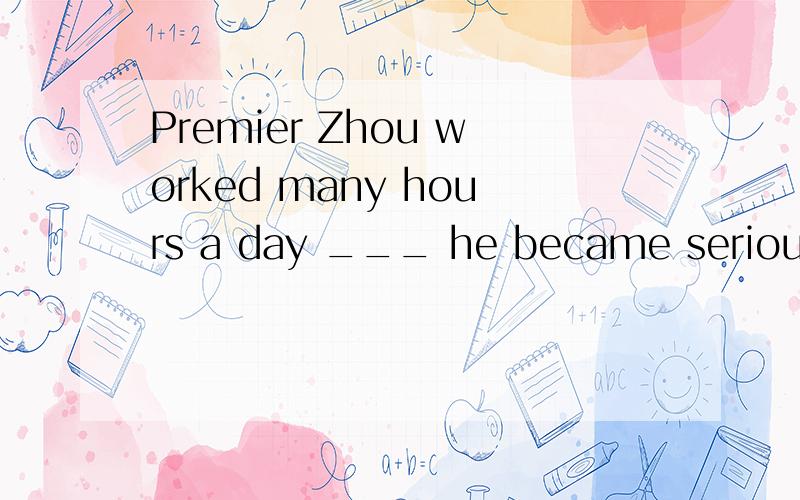 Premier Zhou worked many hours a day ___ he became seriously