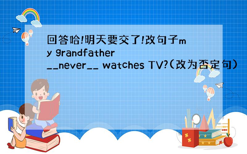 回答哈!明天要交了!改句子my grandfather __never__ watches TV?(改为否定句） ___