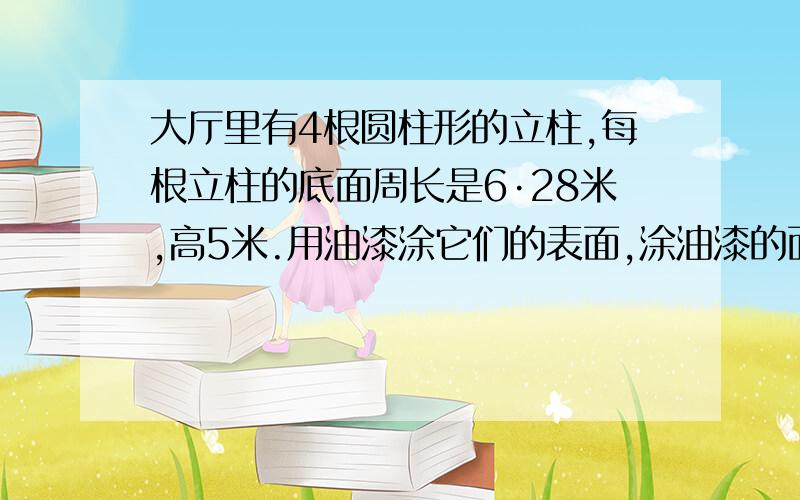 大厅里有4根圆柱形的立柱,每根立柱的底面周长是6·28米,高5米.用油漆涂它们的表面,涂油漆的面积是多少