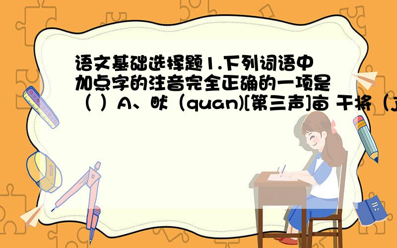 语文基础选择题1.下列词语中加点字的注音完全正确的一项是（ ）A、畎（quan)[第三声]亩 干将（jiang)[第四声