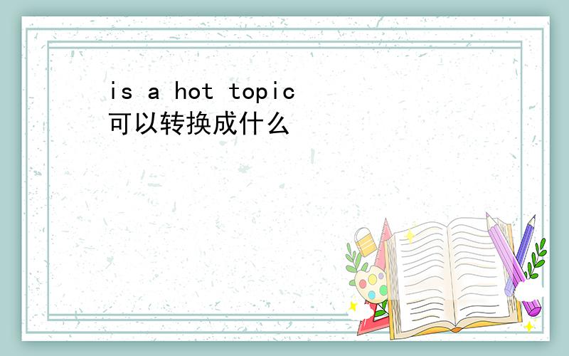 is a hot topic可以转换成什么