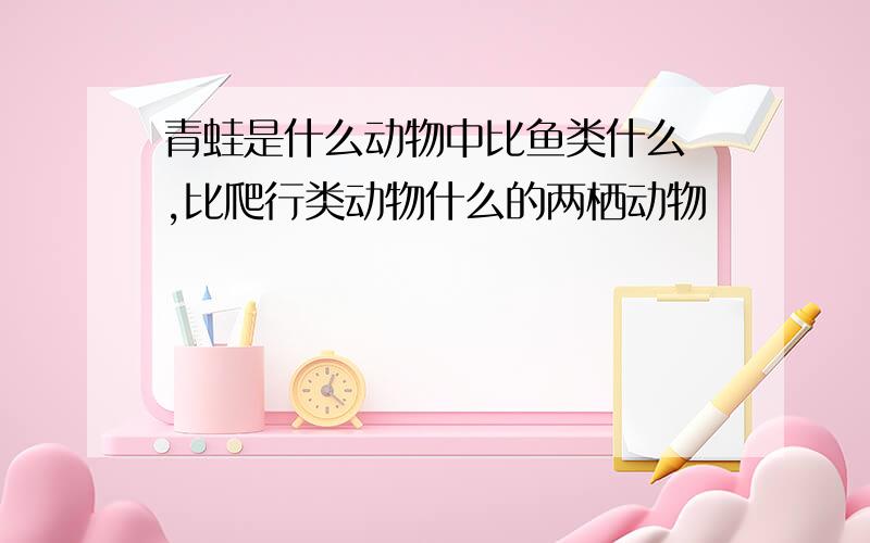 青蛙是什么动物中比鱼类什么 ,比爬行类动物什么的两栖动物