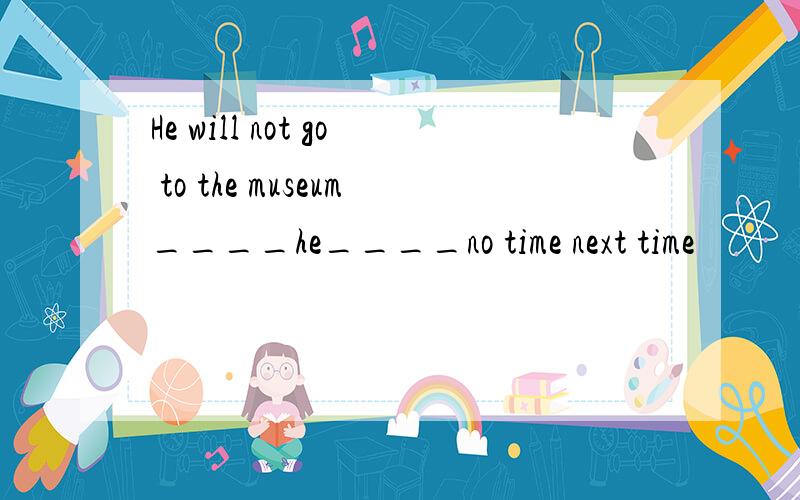 He will not go to the museum____he____no time next time