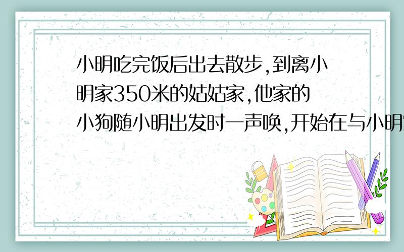 小明吃完饭后出去散步,到离小明家350米的姑姑家,他家的小狗随小明出发时一声唤,开始在与小明家来回往返跑动,一追上小明,