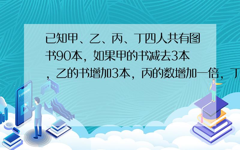 已知甲、乙、丙、丁四人共有图书90本，如果甲的书减去3本，乙的书增加3本，丙的数增加一倍，丁的书减少一半，那么四人书的数