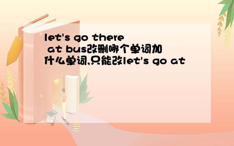 let's go there at bus改删哪个单词加什么单词,只能改let's go at