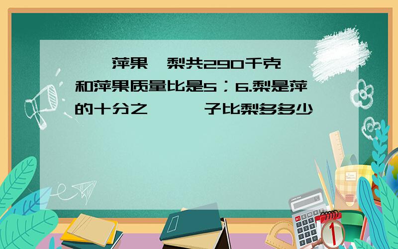 桔,萍果,梨共290千克,桔和萍果质量比是5；6.梨是萍的十分之一,桔子比梨多多少