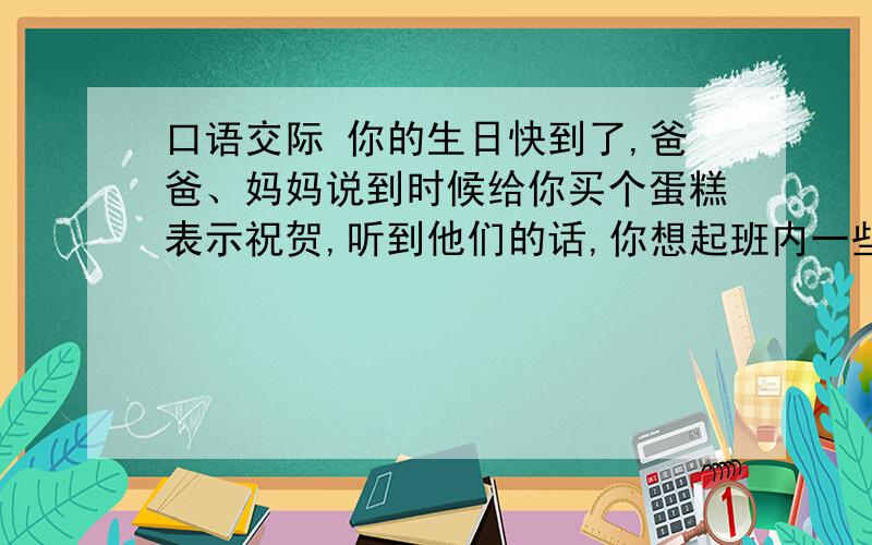 口语交际 你的生日快到了,爸爸、妈妈说到时候给你买个蛋糕表示祝贺,听到他们的话,你想起班内一些同学