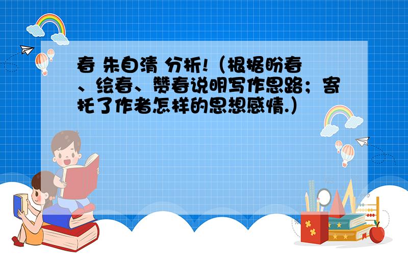 春 朱自清 分析!（根据盼春、绘春、赞春说明写作思路；寄托了作者怎样的思想感情.）