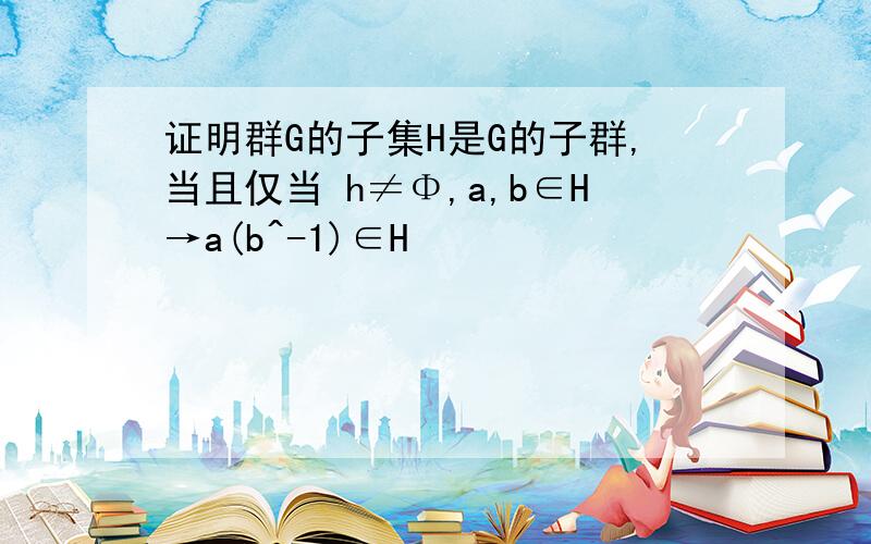 证明群G的子集H是G的子群,当且仅当 h≠Φ,a,b∈H→a(b^-1)∈H