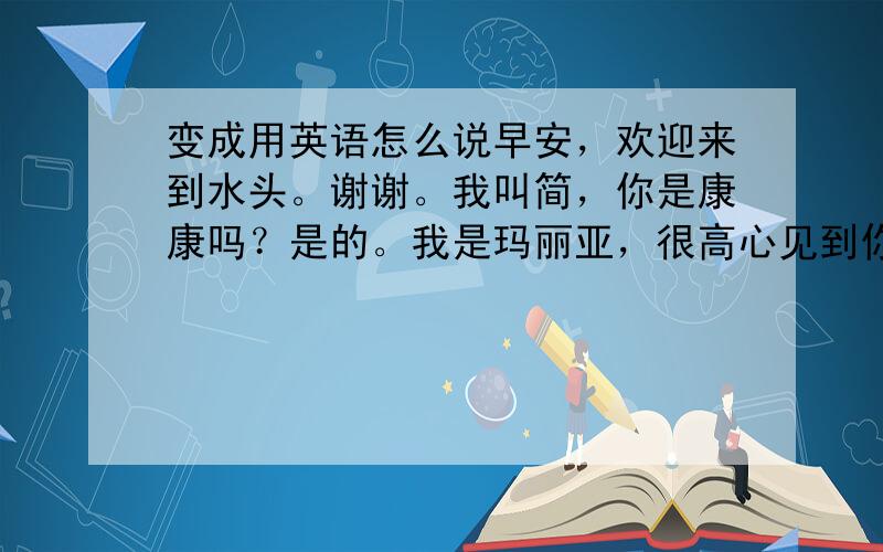 变成用英语怎么说早安，欢迎来到水头。谢谢。我叫简，你是康康吗？是的。我是玛丽亚，很高心见到你。我也很高心见到你。