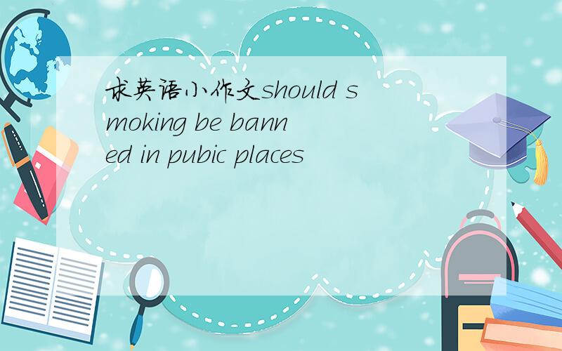 求英语小作文should smoking be banned in pubic places