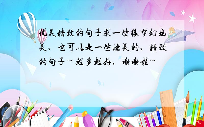 优美精致的句子求一些很梦幻幽美、也可以是一些凄美的、精致的句子~越多越好、谢谢啦~