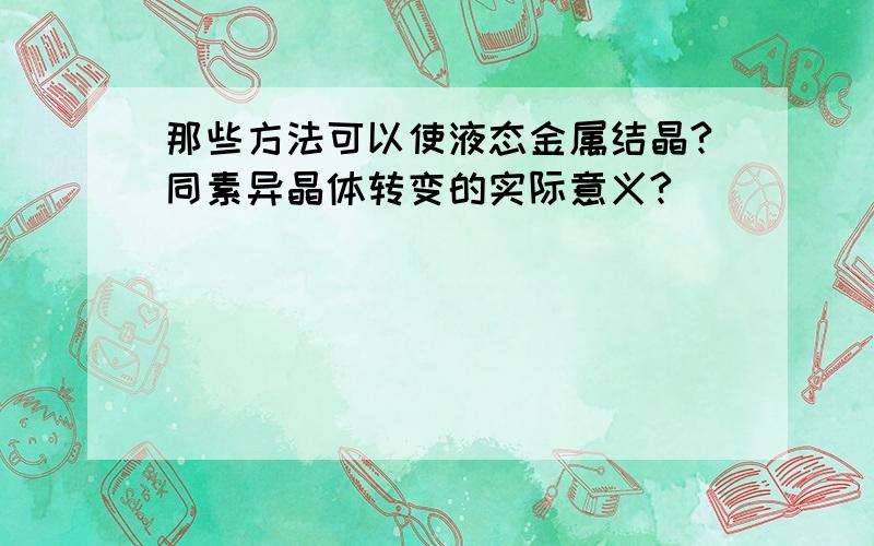 那些方法可以使液态金属结晶?同素异晶体转变的实际意义?