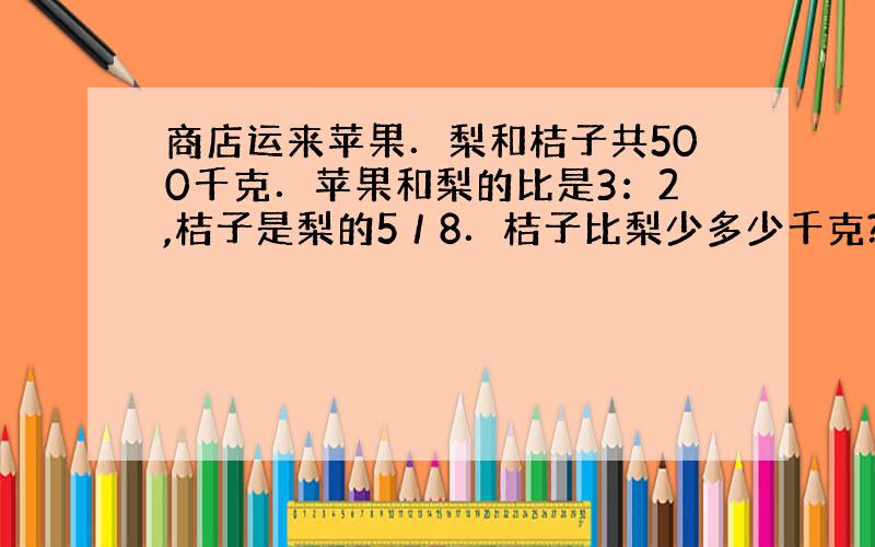 商店运来苹果．梨和桔子共500千克．苹果和梨的比是3：2,桔子是梨的5／8．桔子比梨少多少千克?