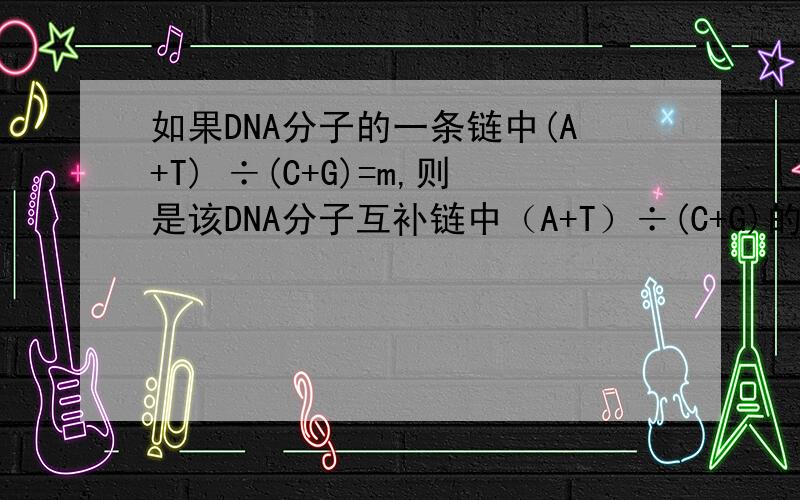 如果DNA分子的一条链中(A+T) ÷(C+G)=m,则是该DNA分子互补链中（A+T）÷(C+G)的比值为