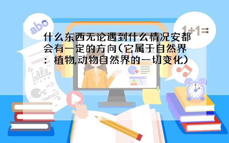 什么东西无论遇到什么情况安都会有一定的方向(它属于自然界：植物,动物自然界的一切变化）