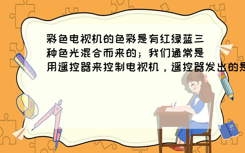 彩色电视机的色彩是有红绿蓝三种色光混合而来的；我们通常是用遥控器来控制电视机，遥控器发出的是红外线，属于不可见光；有时