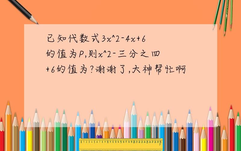 已知代数式3x^2-4x+6的值为P,则x^2-三分之四+6的值为?谢谢了,大神帮忙啊