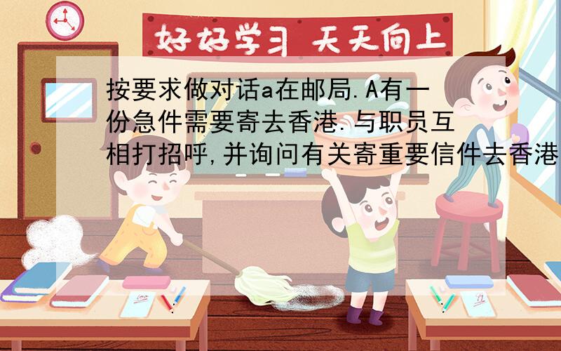 按要求做对话a在邮局.A有一份急件需要寄去香港.与职员互相打招呼,并询问有关寄重要信件去香港的情况.