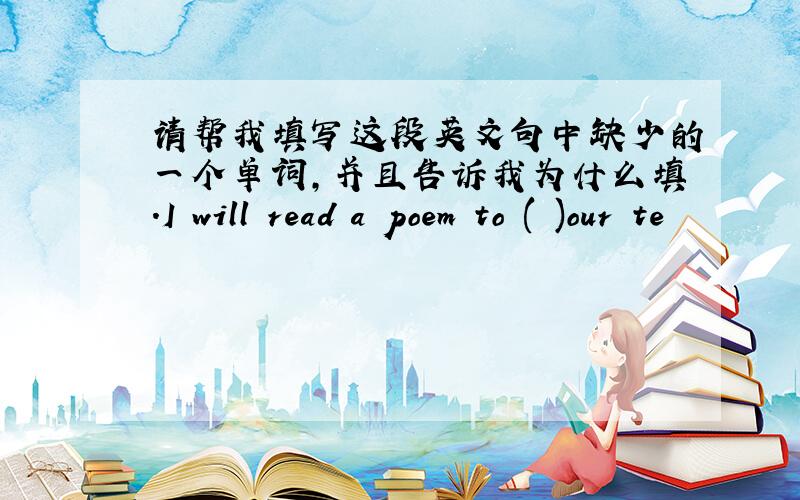 请帮我填写这段英文句中缺少的一个单词,并且告诉我为什么填.I will read a poem to ( )our te