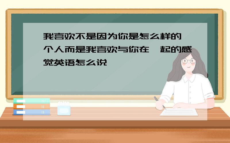 我喜欢不是因为你是怎么样的一个人而是我喜欢与你在一起的感觉英语怎么说