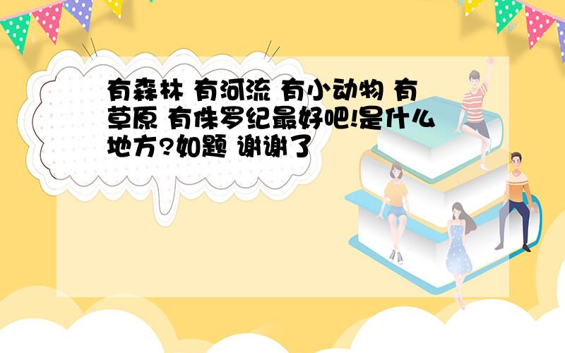 有森林 有河流 有小动物 有草原 有侏罗纪最好吧!是什么地方?如题 谢谢了