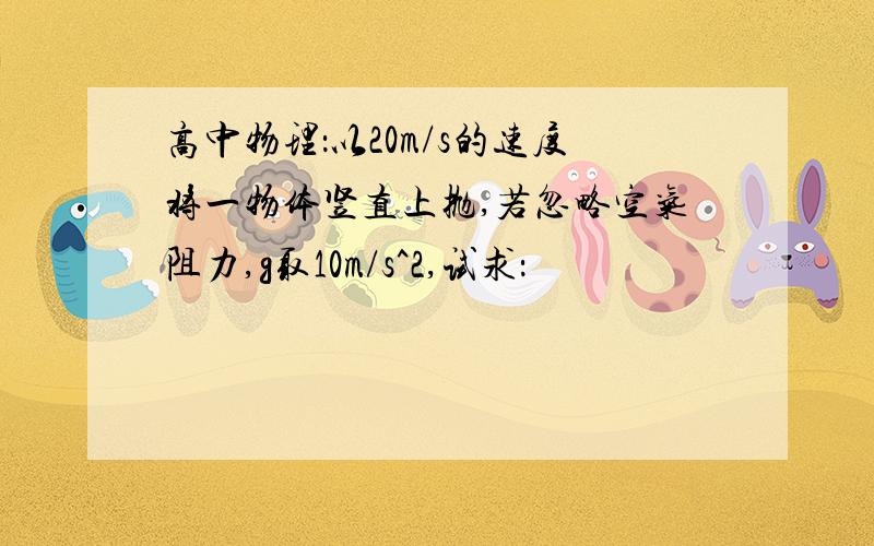 高中物理：以20m/s的速度将一物体竖直上抛,若忽略空气阻力,g取10m/s^2,试求：