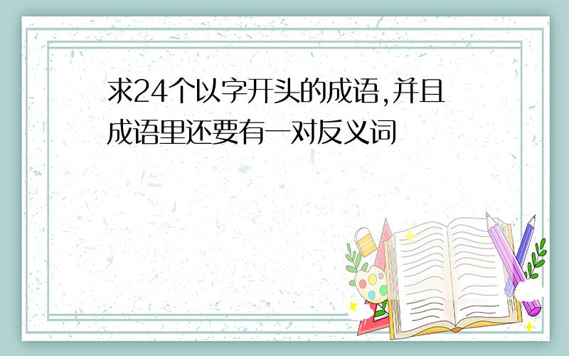 求24个以字开头的成语,并且成语里还要有一对反义词