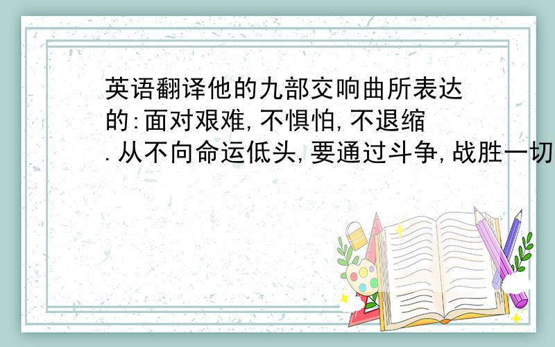 英语翻译他的九部交响曲所表达的:面对艰难,不惧怕,不退缩.从不向命运低头,要通过斗争,战胜一切苦难.这也正好是贝多芬能够