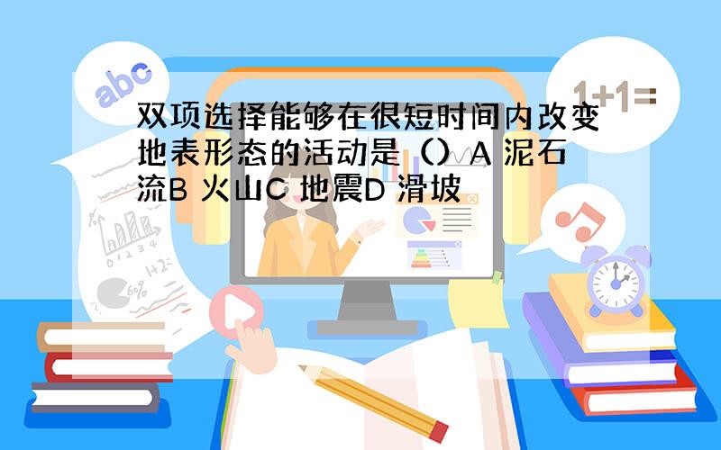 双项选择能够在很短时间内改变地表形态的活动是（）A 泥石流B 火山C 地震D 滑坡