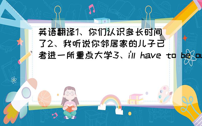 英语翻译1、你们认识多长时间了2、我听说你邻居家的儿子已考进一所重点大学3、i'll have to be out of