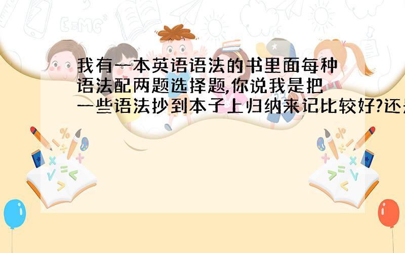 我有一本英语语法的书里面每种语法配两题选择题,你说我是把一些语法抄到本子上归纳来记比较好?还是直接看那书来记?