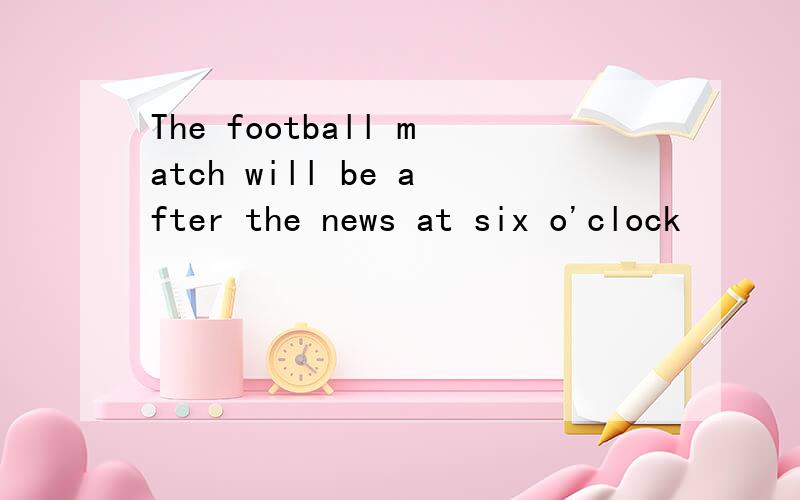 The football match will be after the news at six o'clock