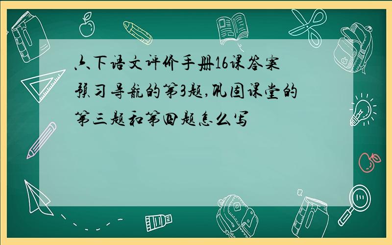 六下语文评价手册16课答案 预习导航的第3题,巩固课堂的第三题和第四题怎么写