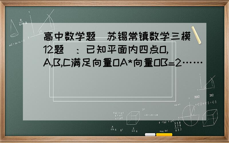 高中数学题（苏锡常镇数学三模12题）：已知平面内四点O,A,B,C满足向量OA*向量OB=2……