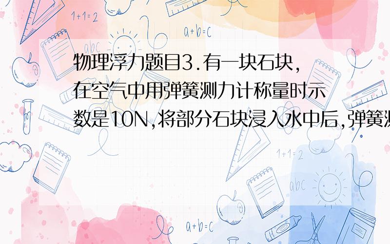 物理浮力题目3.有一块石块,在空气中用弹簧测力计称量时示数是10N,将部分石块浸入水中后,弹簧测力计的示数为8.5N,石