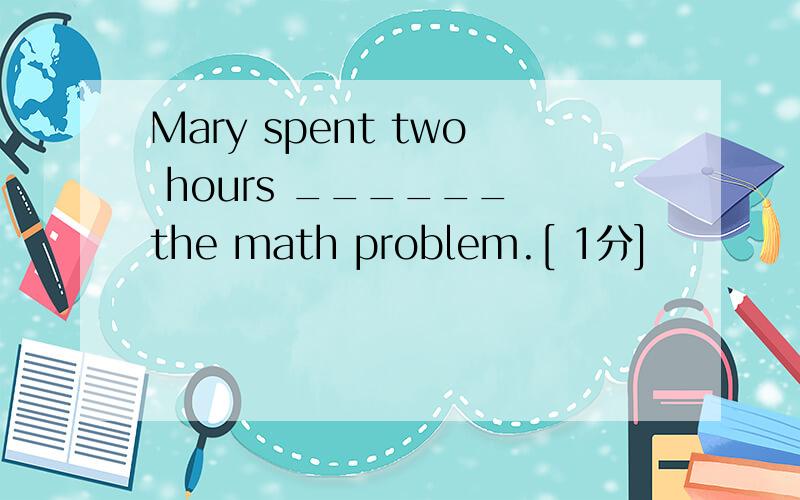 Mary spent two hours ______ the math problem.[ 1分]