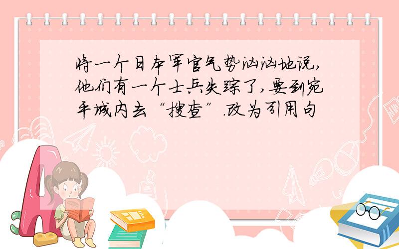 将一个日本军官气势汹汹地说,他们有一个士兵失踪了,要到宛平城内去“搜查”.改为引用句