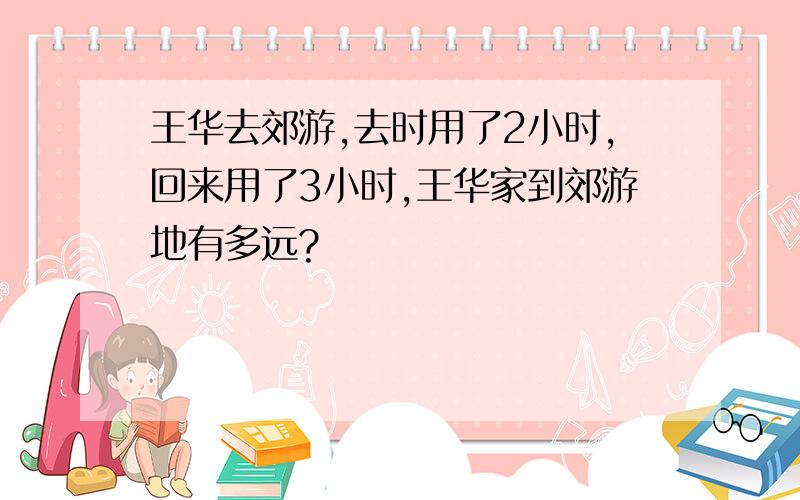 王华去郊游,去时用了2小时,回来用了3小时,王华家到郊游地有多远?