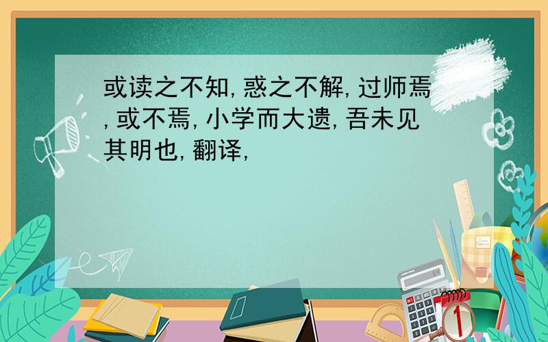 或读之不知,惑之不解,过师焉,或不焉,小学而大遗,吾未见其明也,翻译,